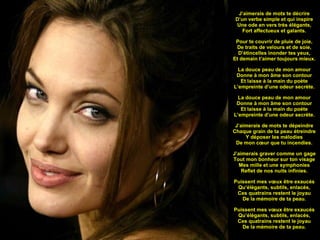   J’aimerais de mots te décrire D’un verbe simple et qui inspire Une ode en vers très élégants, Fort affectueux et galants. Pour te couvrir de pluie de joie, De traits de velours et de soie, D’étincelles inonder tes yeux, Et demain t’aimer toujours mieux. La douce peau de mon amour Donne à mon âme son contour Et laisse à la main du poète L’empreinte d’une odeur secrète. La douce peau de mon amour Donne à mon âme son contour Et laisse à la main du poète L’empreinte d’une odeur secrète. J’aimerais de mots te dépeindre Chaque grain de ta peau étreindre Y déposer les mélodies De mon cœur que tu incendies. J’aimerais graver comme un gage Tout mon bonheur sur ton visage Mes mille et une symphonies Reflet de nos nuits infinies. Puissent mes vœux être exaucés Qu’élégants, subtils, enlacés, Ces quatrains restent le joyau De la mémoire de ta peau. Puissent mes vœux être exaucés Qu’élégants, subtils, enlacés, Ces quatrains restent le joyau De la mémoire de ta peau.   