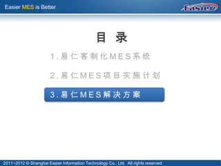 Easier MES is Better




                                              目 录
                       1.易仁客制化MES系统

                       2.易仁MES项目实施计划

                       3.易仁MES解决方案




2011~2012 © Shanghai Easier Information Technology Co., Ltd. All rights reserved
 