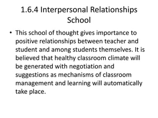 1.6.4 Interpersonal Relationships
School
• This school of thought gives importance to
positive relationships between teacher and
student and among students themselves. It is
believed that healthy classroom climate will
be generated with negotiation and
suggestions as mechanisms of classroom
management and learning will automatically
take place.
 