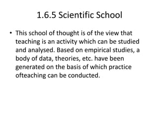 1.6.5 Scientific School
• This school of thought is of the view that
teaching is an activity which can be studied
and analysed. Based on empirical studies, a
body of data, theories, etc. have been
generated on the basis of which practice
ofteaching can be conducted.
 