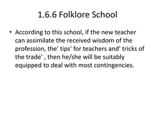 1.6.6 Folklore School
• According to this school, if the new teacher
can assimilate the received wisdom of the
profession, the' tips' for teachers and' tricks of
the trade' , then he/she will be suitably
equipped to deal with most contingencies.
 