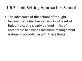 1.6.7 Limit Setting Approaches School
• The advocates of this school of thought
believe that a teacher can work out a set of
Rules indicating clearly defined limits of
acceptable behavior. Classroom management
is done in accordance with these limits.
 