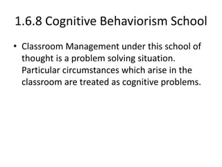 1.6.8 Cognitive Behaviorism School
• Classroom Management under this school of
thought is a problem solving situation.
Particular circumstances which arise in the
classroom are treated as cognitive problems.
 