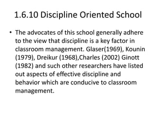 1.6.10 Discipline Oriented School
• The advocates of this school generally adhere
to the view that discipline is a key factor in
classroom management. Glaser(1969), Kounin
(1979), Dreikur (1968),Charles (2002) Ginott
(1982) and such other researchers have listed
out aspects of effective discipline and
behavior which are conducive to classroom
management.
 