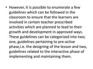 • However, it is possible to enumerate a few
guidelines which can be followed in the
classroom to ensure that the learners are
involved in certain teacher prescribed
activities which are planned to lead to their
growth and development in approved ways.
These guidelines can be categorized into two;
one, guidelines pertaining to pre-active
phase,i.e. the designing of the lesson and two,
guidelines related to the interactive phase of
implementing and maintaining them.
 