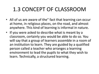 1.3 CONCEPT OF CLASSROOM
• All of us are aware of the" fact that learning can occur
at home, in religious places, on the road, and almost
anywhere. This kind of learning is informal in nature.
• If you were asked to describe what is meant by a
classroom, certainly you would be able to do so. You
will say that a group of learners assemble in a room of
an institution to learn. They are guided by a qualified
person called a teacher who arranges a learning
environment to lead the pupils to what they wish to
learn. Technically, a structured learning.
 