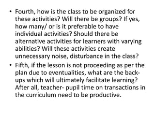 • Fourth, how is the class to be organized for
these activities? Will there be groups? If yes,
how many/ or is it preferable to have
individual activities? Should there be
alternative activities for learners with varying
abilities? Will these activities create
unnecessary noise, disturbance in the class?
• Fifth, if the lesson is not proceeding as per the
plan due to eventualities, what are the back-
ups which will ultimately facilitate learning?
After all, teacher- pupil time on transactions in
the curriculum need to be productive.
 