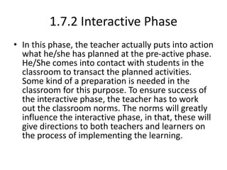 1.7.2 Interactive Phase
• In this phase, the teacher actually puts into action
what he/she has planned at the pre-active phase.
He/She comes into contact with students in the
classroom to transact the planned activities.
Some kind of a preparation is needed in the
classroom for this purpose. To ensure success of
the interactive phase, the teacher has to work
out the classroom norms. The norms will greatly
influence the interactive phase, in that, these will
give directions to both teachers and learners on
the process of implementing the learning.
 