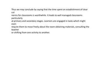 Thus we may conclude by saying that the time spent on establishment of clear
cut
norms for classrooms is worthwhile. It leads to well managed classrooms
particularly
at primary and secondary stages. Learners are engaged in tasks which might
even
require them to move freely about the room obtaining materials, consulting the
teacher
or shifting from one activity to another.
 