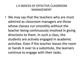 1.9 INDICES OF EFFECTIVE CLASSROOM
MANAGEMENT
• We may say that the teachers who are most
admired as classroom managers are those
whose classes run smoothly without the
teacher being continuously involved in giving
directions to them. In such a class, the
students are actively engaged in academic
activities. Even if the teacher leaves the room
or hands it over to a substitute, the learners
continue to engage with their tasks.
 