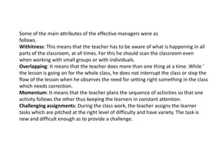 Some of the main attributes of the effective managers were as
follows.
Withitness: This means that the teacher has to be aware of what is happening in all
parts of the classroom, at all times. For this he should scan the classroom even
when working with small groups or with individuals.
Overlapping: It means that the teacher does more than one thing at a time. While '
the lesson is going on for the whole class, he does not interrupt the class or stop the
flow of the lesson when he observes the need for setting right something in the class
which needs correction.
Momentum: It means that the teacher plans the sequence of activities so that one
activity follows the other thus keeping the learners in constant attention.
Challenging assignments: During the class work, the teacher assigns the learner
tasks which are pitched at the right level of difficulty and have variety. The task is
new and difficult enough as to provide a challenge.
 