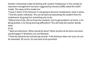 Another interesting model of dealing with student misbehavior in the context of
classroom management has been suggested by Arends (1998) called the LEAST
model. The steps of this model are:
*Leave it alone: If the behavior is not going to become troublesome, leave it alone.
* End the action indirectly: This can be done by distracting the student from his
misbehavior by giving him something else to do.
*Attend more fully: Get to know the students, has he got problems at home, is he
being bullied, is he facing learning difficulties? This will help the teacher decide
what
to do.
* Spell out directions: What should be done? What should not be done and what
would happen if directions are not followed.
*Track the behavior by maintaining records. If the behavior does not recur, he can
be rewarded, ifit recurs, he may have to be punished.
 