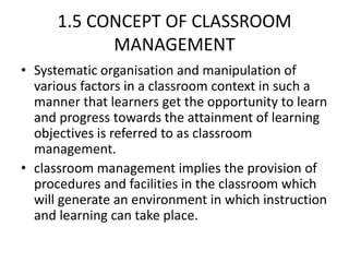 1.5 CONCEPT OF CLASSROOM
MANAGEMENT
• Systematic organisation and manipulation of
various factors in a classroom context in such a
manner that learners get the opportunity to learn
and progress towards the attainment of learning
objectives is referred to as classroom
management.
• classroom management implies the provision of
procedures and facilities in the classroom which
will generate an environment in which instruction
and learning can take place.
 