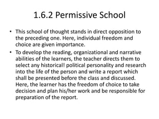 1.6.2 Permissive School
• This school of thought stands in direct opposition to
the preceding one. Here, individual freedom and
choice are given importance.
• To develop the reading, organizational and narrative
abilities of the learners, the teacher directs them to
select any historical! political personality and research
into the life of the person and write a report which
shall be presented before the class and discussed.
Here, the learner has the freedom of choice to take
decision and plan his/her work and be responsible for
preparation of the report.
 