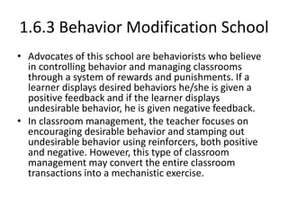 1.6.3 Behavior Modification School
• Advocates of this school are behaviorists who believe
in controlling behavior and managing classrooms
through a system of rewards and punishments. If a
learner displays desired behaviors he/she is given a
positive feedback and if the learner displays
undesirable behavior, he is given negative feedback.
• In classroom management, the teacher focuses on
encouraging desirable behavior and stamping out
undesirable behavior using reinforcers, both positive
and negative. However, this type of classroom
management may convert the entire classroom
transactions into a mechanistic exercise.
 