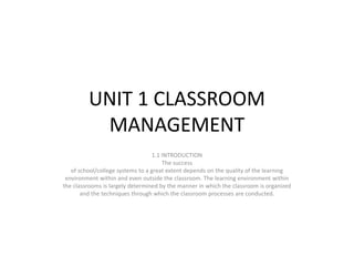 UNIT 1 CLASSROOM
MANAGEMENT
1.1 INTRODUCTION
The success
of school/college systems to a great extent depends on the quality of the learning
environment within and even outside the classroom. The learning environment within
the classrooms is largely determined by the manner in which the classroom is organized
and the techniques through which the classroom processes are conducted.
 