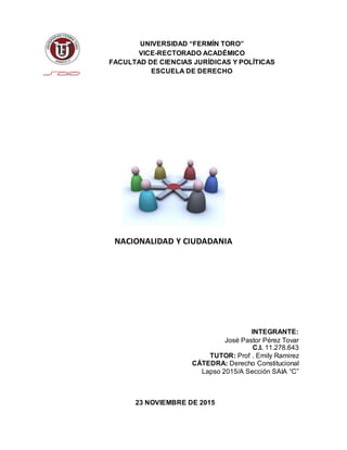 UNIVERSIDAD “FERMÍN TORO”
VICE-RECTORADO ACADÉMICO
FACULTAD DE CIENCIAS JURÍDICAS Y POLÍTICAS
ESCUELA DE DERECHO
NACIONALIDAD Y CIUDADANIA
INTEGRANTE:
José Pastor Pérez Tovar
C.I. 11.278.643
TUTOR: Prof . Emily Ramirez
CÁTEDRA: Derecho Constitucional
Lapso 2015/A Sección SAIA “C”
23 NOVIEMBRE DE 2015
 