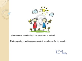 Mamãe eu e meu irmãozinho te amamos muito !

Eu te agradeço muito porque você é a melhor mãe do mundo



                                              De :Luz
                                              Para : Julia
 