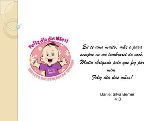 Eu te amo muito, mãe e para
sempre eu me lembrarei de você.
Muito obrigado pelo que fez por
             mim.
     Feliz dia das mães!

         Daniel Silva Berner
                 4B
 