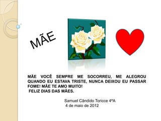 MÃE VOCÊ SEMPRE ME SOCORREU, ME ALEGROU
QUANDO EU ESTAVA TRISTE, NUNCA DEIXOU EU PASSAR
FOME! MÃE TE AMO MUITO!
FELIZ DIAS DAS MÃES.

              Samuel Cândido Toricce 4ªA
              4 de maio de 2012
 