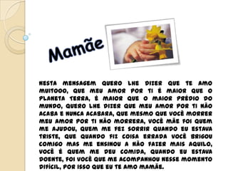 Nesta mensagem quero lhe dizer que te amo
muitooo, que meu amor por ti é maior que o
Planeta Terra, é maior que o maior prédio do
mundo, quero lhe dizer que meu amor por ti não
acaba e nunca acabara, que mesmo que você morrer
meu amor por ti não morrera, você mãe foi quem
me ajudou, quem me fez sorrir quando eu estava
triste, que quando fiz coisa errada você brigou
comigo mas me ensinou a não fazer mais aquilo,
você é quem me deu comida, quando eu estava
doente, foi você que me acompanhou nesse momento
difícil, por isso que eu te amo mamãe.
 