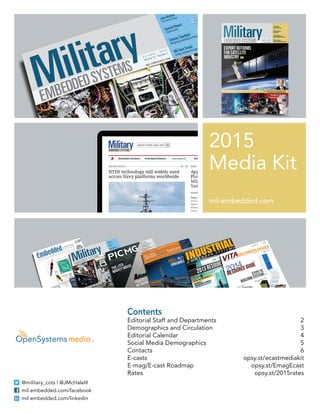2015 
Media Kit 
mil-embedded.com 
Contents 
Editorial Staff and Departments 2 
Demographics and Circulation 3 
Editorial Calendar 4 
Social Media Demographics 5 
Contacts 6 
E-casts opsy.st/ecastmediakit 
E-mag/E-cast Roadmap opsy.st/EmagEcast 
Rates opsy.st/2015rates 
@military_cots | @JMcHaleIII 
mil-embedded.com/facebook 
mil-embedded.com/linkedin 
 