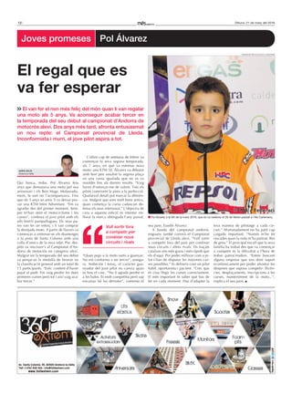 12 Dilluns, 21 de març del 2016
Qui busca, troba. Pol Álvarez feia
anys que demanava una moto pel seu
aniversari i els Reis Mags. Malaurada-
ment, la sort no l’acompanyava. Fins
que als 5 anys un amic li va deixar pro-
var una KTM Mini Adventure. “Em va
agradar des del primer moment. Sem-
pre m’han atret el motociclisme i les
curses”, confessa el jove pilot amb els
ulls fent-li pampallugues. Els seus pa-
res van fer un esforç i li van comprar
la desitjada moto. A partir de llavors va
començar a entrenar-se els diumenges
a la pista de Santa Coloma amb una
colla d’amics de la seva edat. Poc des-
prés va inscriure’s al Campionat d’An-
dorra de motocròs en categoria aleví.
Malgrat ser la temporada del seu debut
va penjar-se la medalla de bronze en
la classificació general amb un total de
15 participants. “Estic content d’haver
pujat al podi. Em vaig perdre les dues
primeres curses però tot i així vaig aca-
bar tercer.”
L’últim cap de setmana de febrer va
començar la seva segona temporada,
als 7 anys, en què va estrenar nova
moto: una KTM 50. Álvarez va debutar
amb bon peu assolint la segona plaça
en una cursa igualada que no es va
resoldre fins als darrers revolts. “Vaig
haver d’esforçar-me de valent. Tots els
pilots coneixem la pista a la perfecció.
Qualsevol detall pot marcar la diferèn-
cia. Malgrat que som molt bons amics,
quan comença la cursa cadascun de-
fensa els seus interessos.” L’objectiu de
cara a aquesta edició és intentar mi-
llorar la marca obtinguda l’any passat.
“Quan pujo a la moto surto a guanyar.
No em conformo a ser tercer”, assegu-
ra. Ambiciós i tenaç, el caràcter gua-
nyador del jove pilot no canvia quan
es treu el casc. “No li agrada perdre ni
a les bales. És molt competitiu però sap
encaixar bé les derrotes”, comenta el
seu pare, Eusebi Álvarez.
A banda del campionat andorrà,
enguany també correrà el Campionat
provincial de Lleida aleví. “Vull sortir
a competir fora del país per conèixer
nous circuits i altres rivals. Els traçats
catalans són més grans i més ràpids que
els d’aquí. Per poder millorar com a pi-
lot s’han de disputar les màximes cur-
ses possibles.” Es defineix com un pilot
hàbil, oportunista i pacient. “Crec que
és clau llegir les curses correctament.
El més important és saber què has de
fer en cada moment. Has d’adaptar la
teva manera de pilotatge a cada cir-
cuit.” Afortunadament no ha patit cap
caiguda important. “Només m’he fet
rascades quan la roda m’ha patinat. Res
de greu.” El principal escull que la seva
família ha trobat des que va començar
a competir és la dificultat a l’hora de
trobar patrocinadors. “Estem buscant
alguna empresa que ens doni suport
econòmicament per poder afrontar les
despeses que suposa competir: llicèn-
cies, desplaçaments, inscripcions a les
curses, manteniment de la moto...”,
explica el seu pare.
El van fer el nen més feliç del món quan li van regalar
una moto als 5 anys. Va aconseguir acabar tercer en
la temporada del seu debut al campionat d’Andorra de
motocròs aleví. Dos anys més tard, afronta entusiasmat
un nou repte: el Campionat provincial de Lleida.
Inconformista i murri, el jove pilot aspira a tot.
El regal que es
va fer esperar
Vull sortir fora
a competir per
conèixer nous
circuits i rivals
Federació motociclista d’andorra
Pol Álvarez a la Nit de la moto 2016, que es va celebrar el 26 de febrer passat a l’Illa Carlemany.
ADrIà SoLíS
Andorra la Vella
Joves promeses Pol Álvarez
 