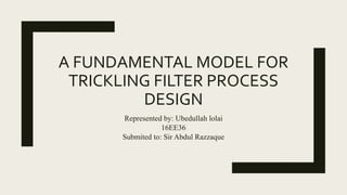 A FUNDAMENTAL MODEL FOR
TRICKLING FILTER PROCESS
DESIGN
Represented by: Ubedullah lolai
16EE36
Submited to: Sir Abdul Razzaque
 
