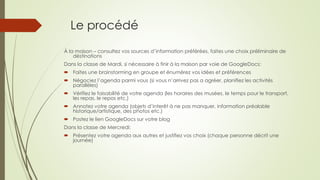 Le procédé 
À la maison – consultez vos sources d’information préférées, faites une choix préliminaire de 
déstinations 
Dans la classe de Mardi, si nécessaire à finir à la maison par voie de GoogleDocs: 
 Faites une brainstorming en groupe et énumérez vos idées et préférences 
 Négociez l’agenda parmi vous (si vous n’arrivez pas a agréer, planifiez les activités 
parallèles) 
 Vérifiez le faisabilité de votre agenda (les horaires des musées, le temps pour le transport, 
les repas, le repos etc.) 
 Annotez votre agenda (objets d’interêt à ne pas manquer, information préalable 
historique/artistique, des photos etc.) 
 Postez le lien GoogleDocs sur votre blog 
Dans la classe de Mercredi: 
 Présentez votre agenda aux autres et justifiez vos choix (chaque personne décrit une 
journée) 
 