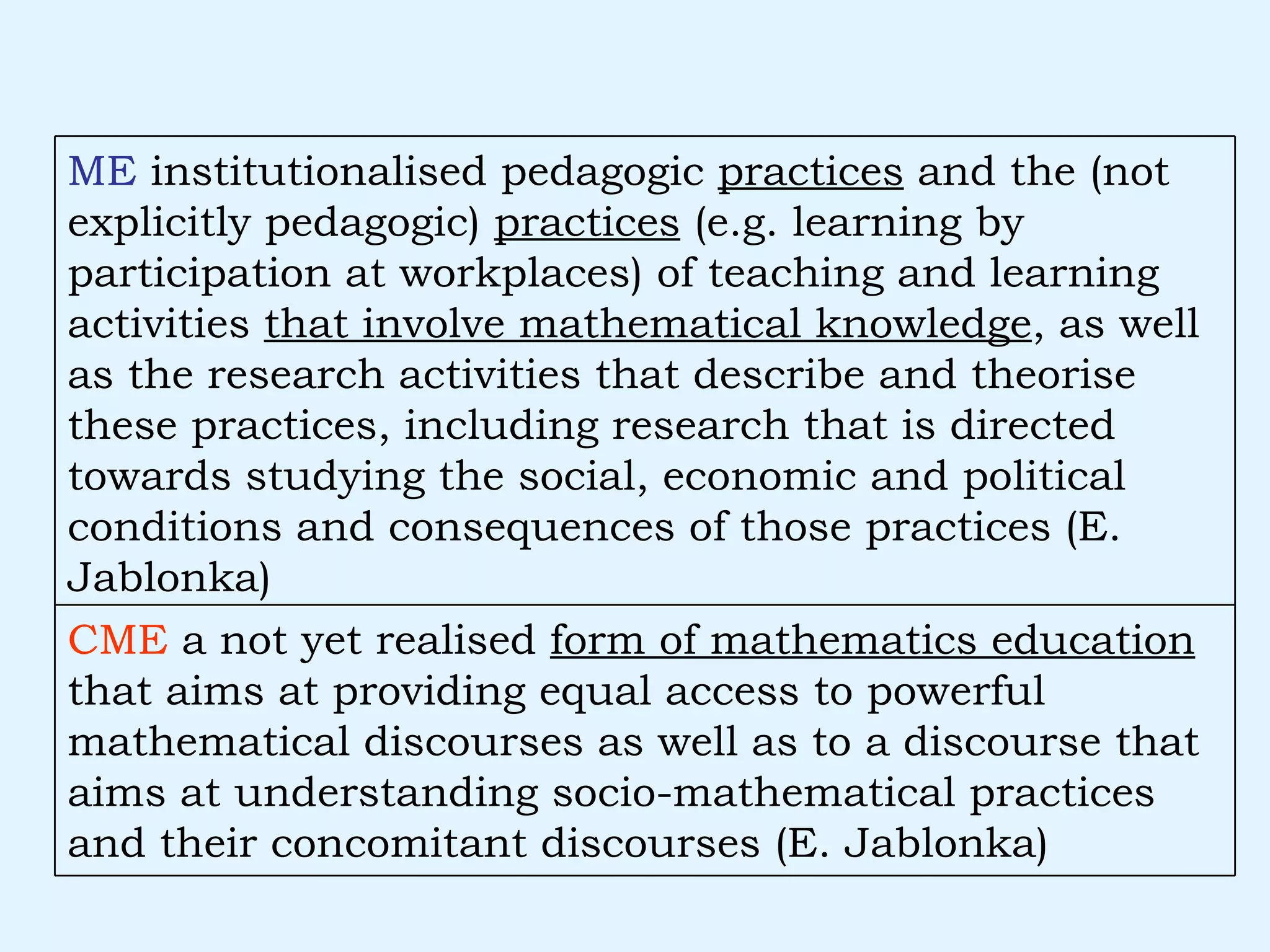 CME  a not yet realised  form of mathematics education  that aims at providing equal access to powerful mathematical discourses as well as to a discourse that aims at understanding socio-mathematical practices and their concomitant discourses (E. Jablonka) ME  institutionalised pedagogic  practices  and the (not explicitly pedagogic)  practices  (e.g. learning by participation at workplaces) of teaching and learning activities  that involve mathematical knowledge , as well as the research activities that describe and theorise these practices, including research that is directed towards studying the social, economic and political conditions and consequences of those practices (E. Jablonka) 