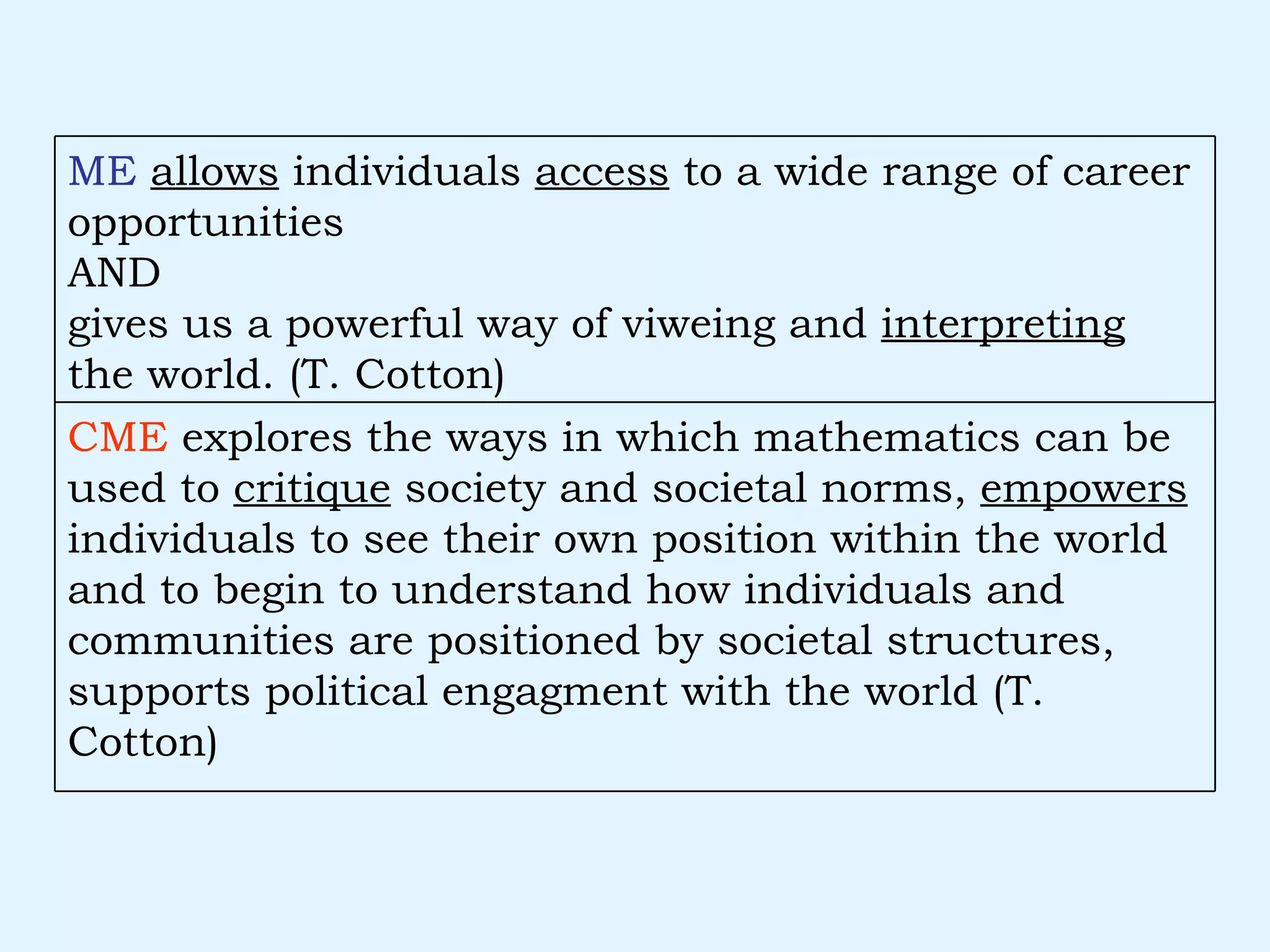 CME  explores the ways in which mathematics can be used to  critique  society and societal norms,  empowers  individuals to see their own position within the world and to begin to understand how individuals and communities are positioned by societal structures, supports political engagment with the world (T. Cotton) ME   allows  individuals  access  to a wide range of career opportunities  AND gives us a powerful way of viweing and  interpreting  the world. (T. Cotton) 