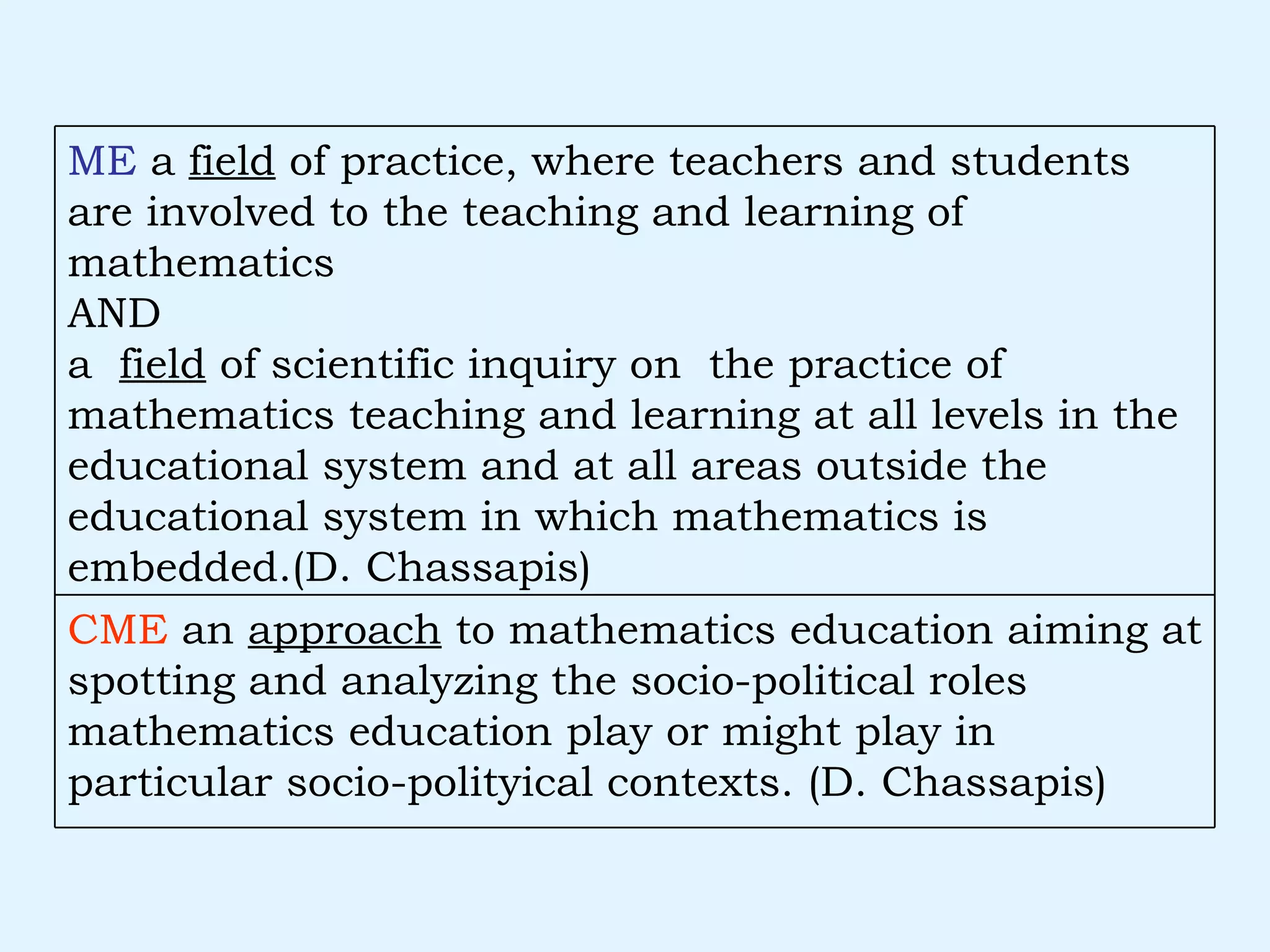 CME  an  approach  to mathematics education aiming at spotting and analyzing the socio-political roles mathematics education play or might play in particular socio-polityical contexts. (D. Chassapis) ME  a  field  of practice, where teachers and students are involved to the teaching and learning of mathematics AND a  field  of scientific inquiry on  the practice of mathematics teaching and learning at all levels in the educational system and at all areas outside the educational system in which mathematics is embedded.(D. Chassapis) 