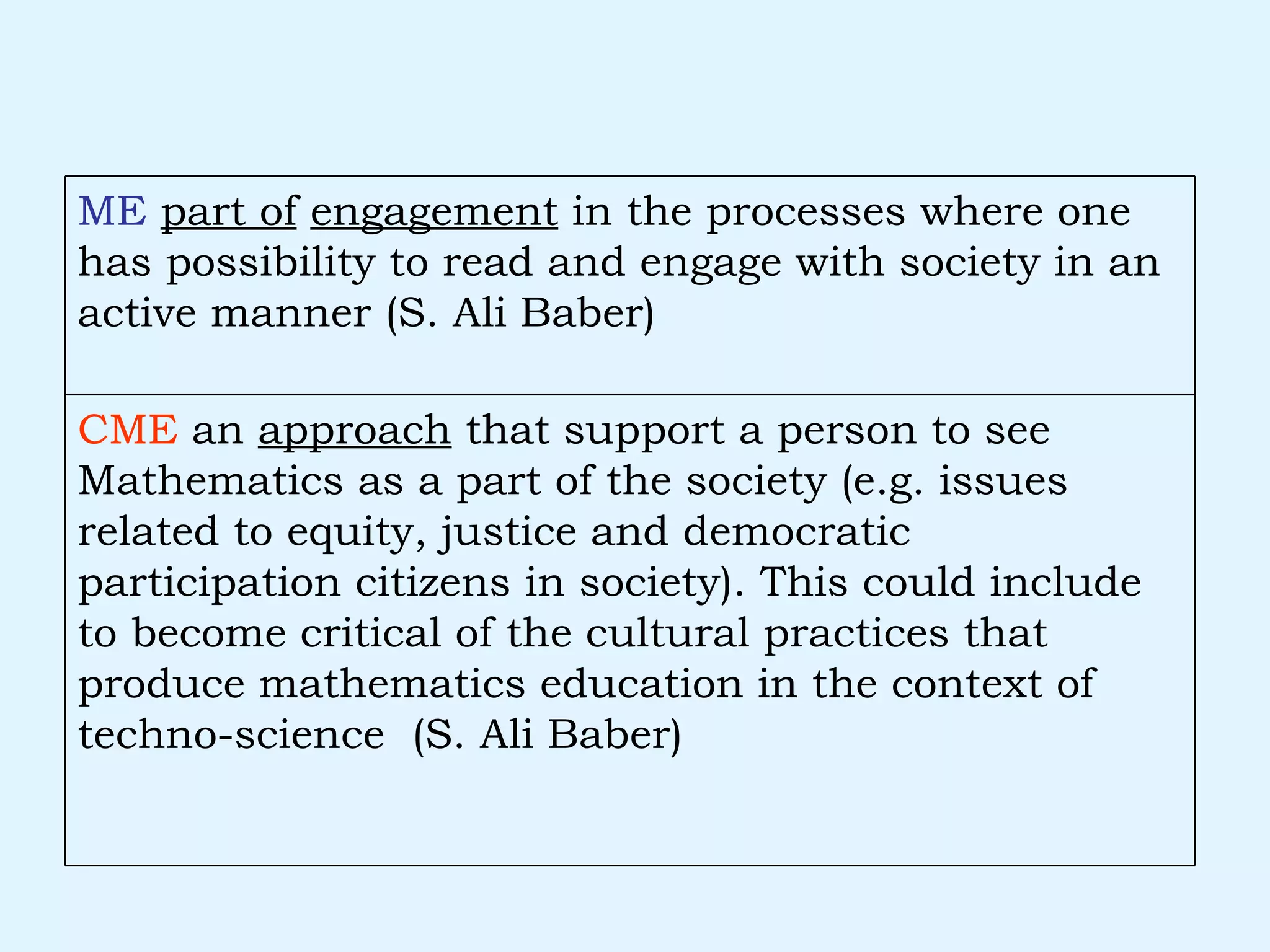 CME  an  approach  that support a person to see Mathematics as a part of the society (e.g. issues related to equity, justice and democratic participation citizens in society). This could include to become critical of the cultural practices that produce mathematics education in the context of techno-science  (S. Ali Baber) ME   part of   engagement  in the processes where one has possibility to read and engage with society in an active manner (S. Ali Baber) 