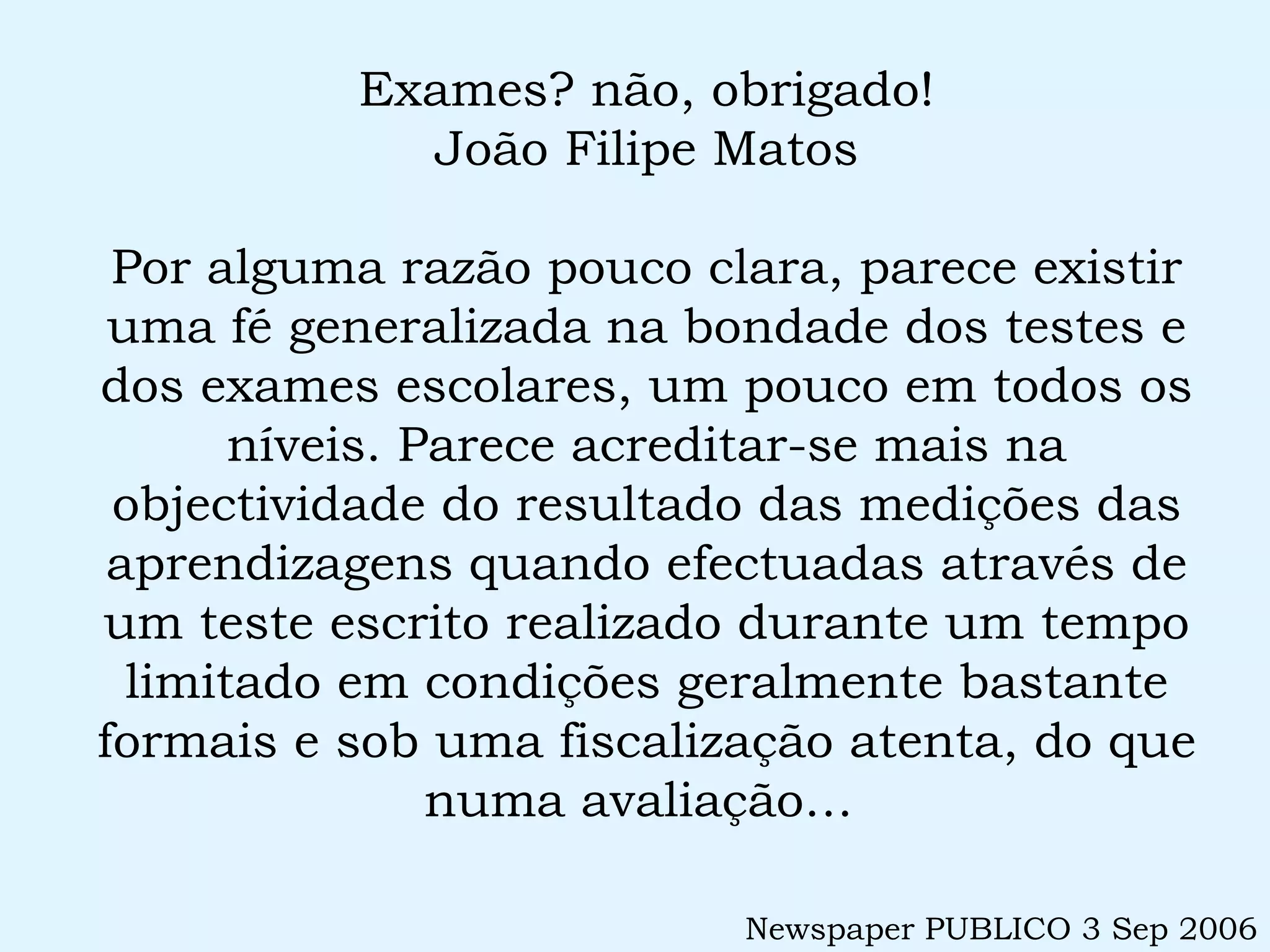 Exames? não, obrigado! João Filipe Matos Por alguma razão pouco clara, parece existir uma fé generalizada na bondade dos testes e dos exames escolares, um pouco em todos os níveis. Parece acreditar-se mais na objectividade do resultado das medições das aprendizagens quando efectuadas através de um teste escrito realizado durante um tempo limitado em condições geralmente bastante formais e sob uma fiscalização atenta, do que numa avaliação…  Newspaper PUBLICO 3 Sep 2006 