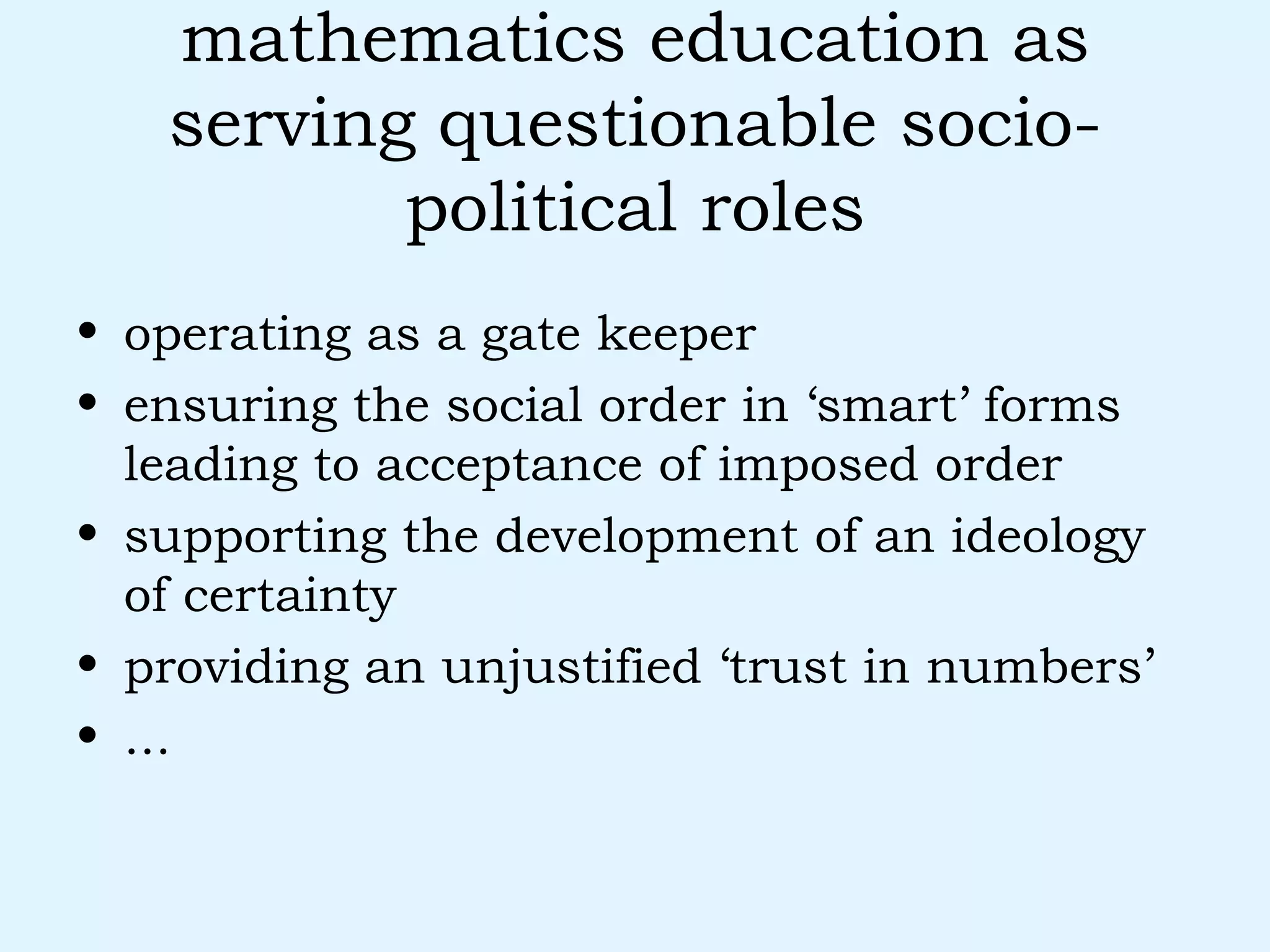 mathematics education as serving questionable socio-political roles operating as a gate keeper ensuring the social order in ‘smart’ forms leading to acceptance of imposed order supporting the development of an ideology of certainty providing an unjustified ‘trust in numbers’ ... 