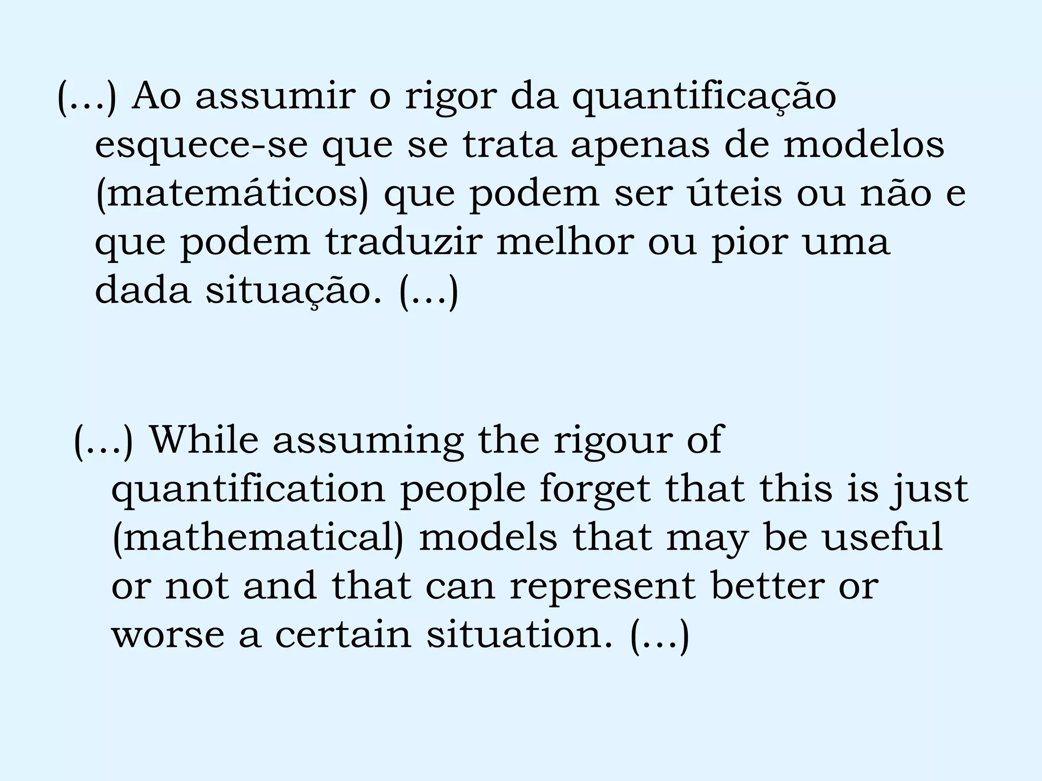 (...) Ao assumir o rigor da quantificação esquece-se que se trata apenas de modelos (matemáticos) que podem ser úteis ou não e que podem traduzir melhor ou pior uma dada situação. (...) (...) While assuming the rigour of quantification people forget that this is just (mathematical) models that may be useful or not and that can represent better or worse a certain situation. (...) 