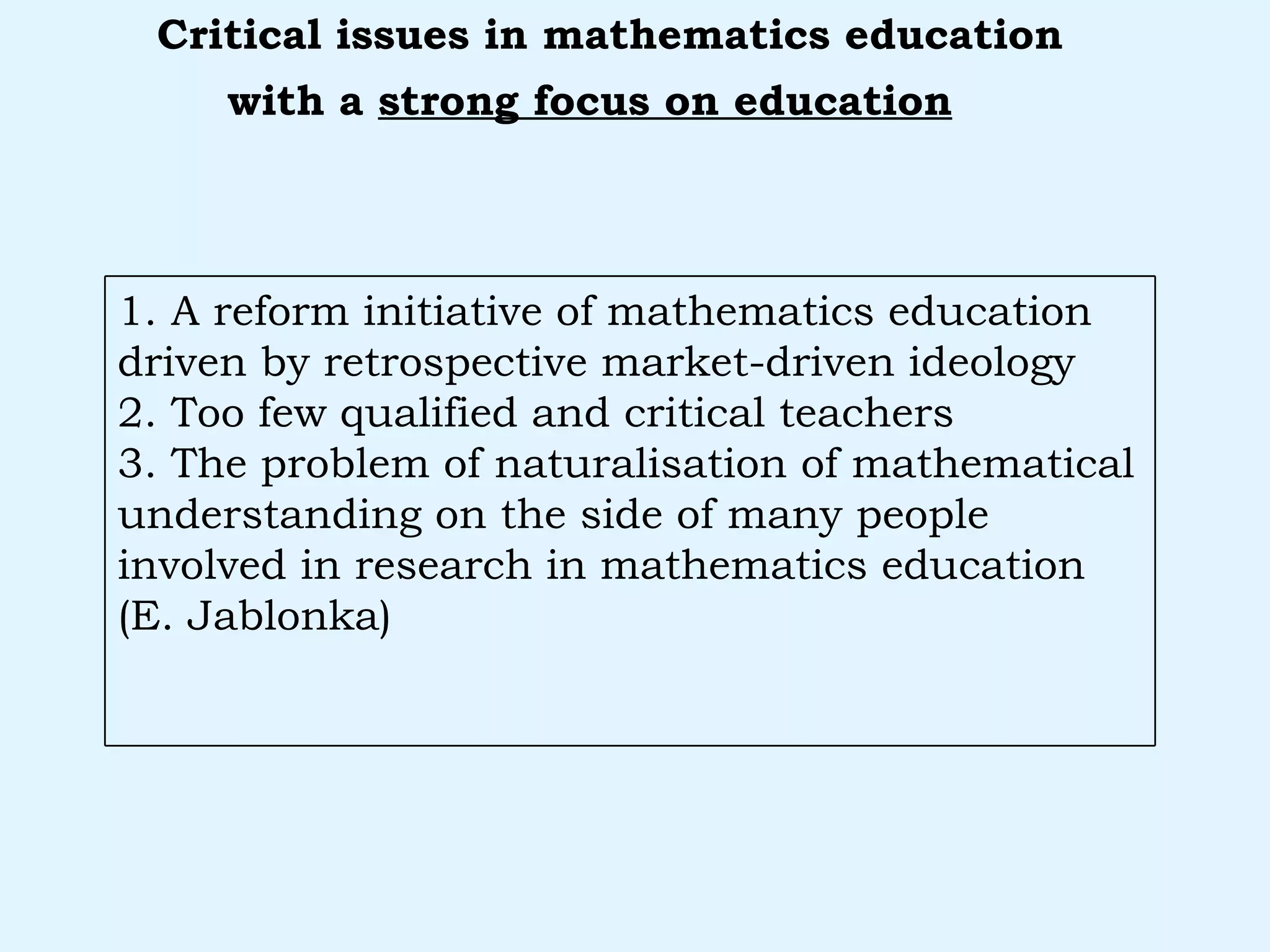 with a  strong focus on education   Critical issues in mathematics education 1. A reform initiative of mathematics education driven by retrospective market-driven ideology 2. Too few qualified and critical teachers 3. The problem of naturalisation of mathematical understanding on the side of many people involved in research in mathematics education (E. Jablonka) 