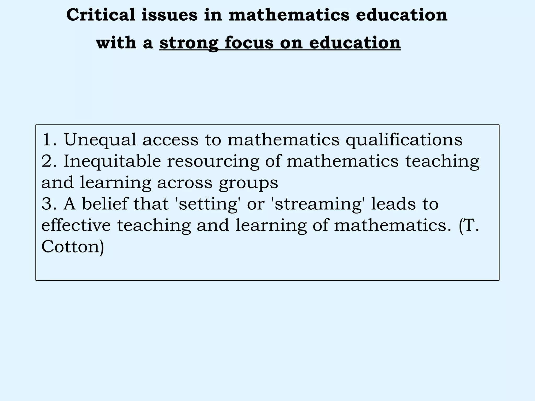 with a  strong focus on education   Critical issues in mathematics education 1. Unequal access to mathematics qualifications 2. Inequitable resourcing of mathematics teaching and learning across groups 3. A belief that 'setting' or 'streaming' leads to effective teaching and learning of mathematics. (T. Cotton) 
