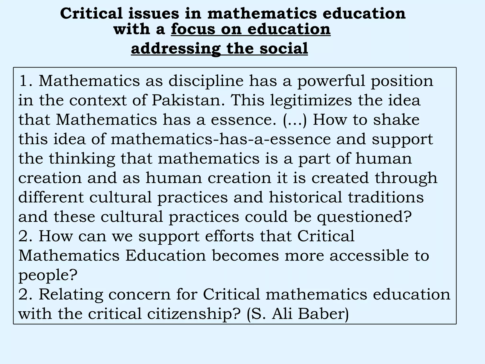 with a  focus on education addressing the social   Critical issues in mathematics education 1. Mathematics as discipline has a powerful position in the context of Pakistan. This legitimizes the idea that Mathematics has a essence. (...) How to shake this idea of mathematics-has-a-essence and support the thinking that mathematics is a part of human creation and as human creation it is created through different cultural practices and historical traditions and these cultural practices could be questioned? 2. How can we support efforts that Critical Mathematics Education becomes more accessible to people? 2. Relating concern for Critical mathematics education with the critical citizenship? (S. Ali Baber) 