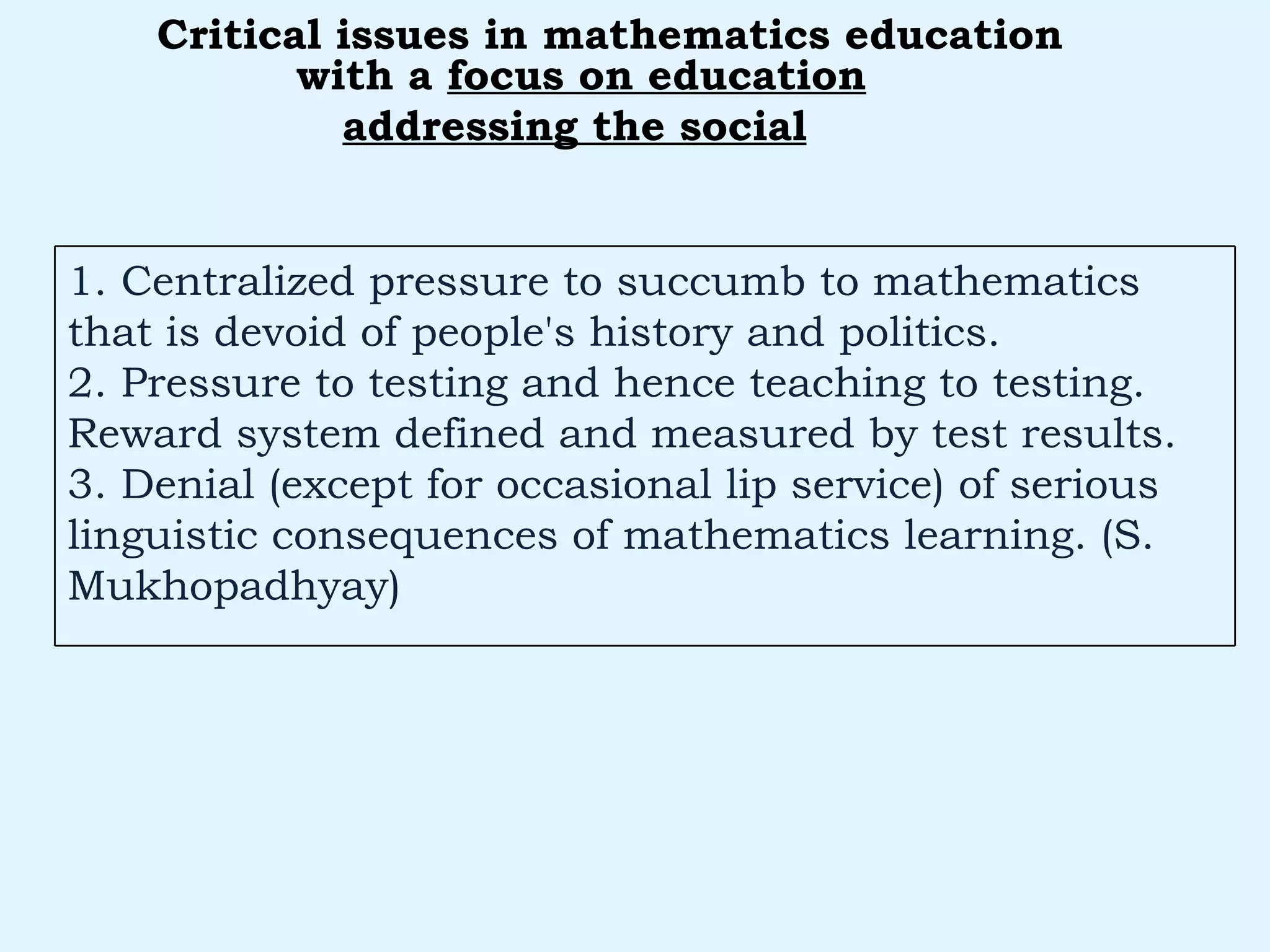 with a  focus on education addressing the social   Critical issues in mathematics education 1. Centralized pressure to succumb to mathematics that is devoid of people's history and politics. 2. Pressure to testing and hence teaching to testing. Reward system defined and measured by test results. 3. Denial (except for occasional lip service) of serious linguistic consequences of mathematics learning. (S. Mukhopadhyay) 