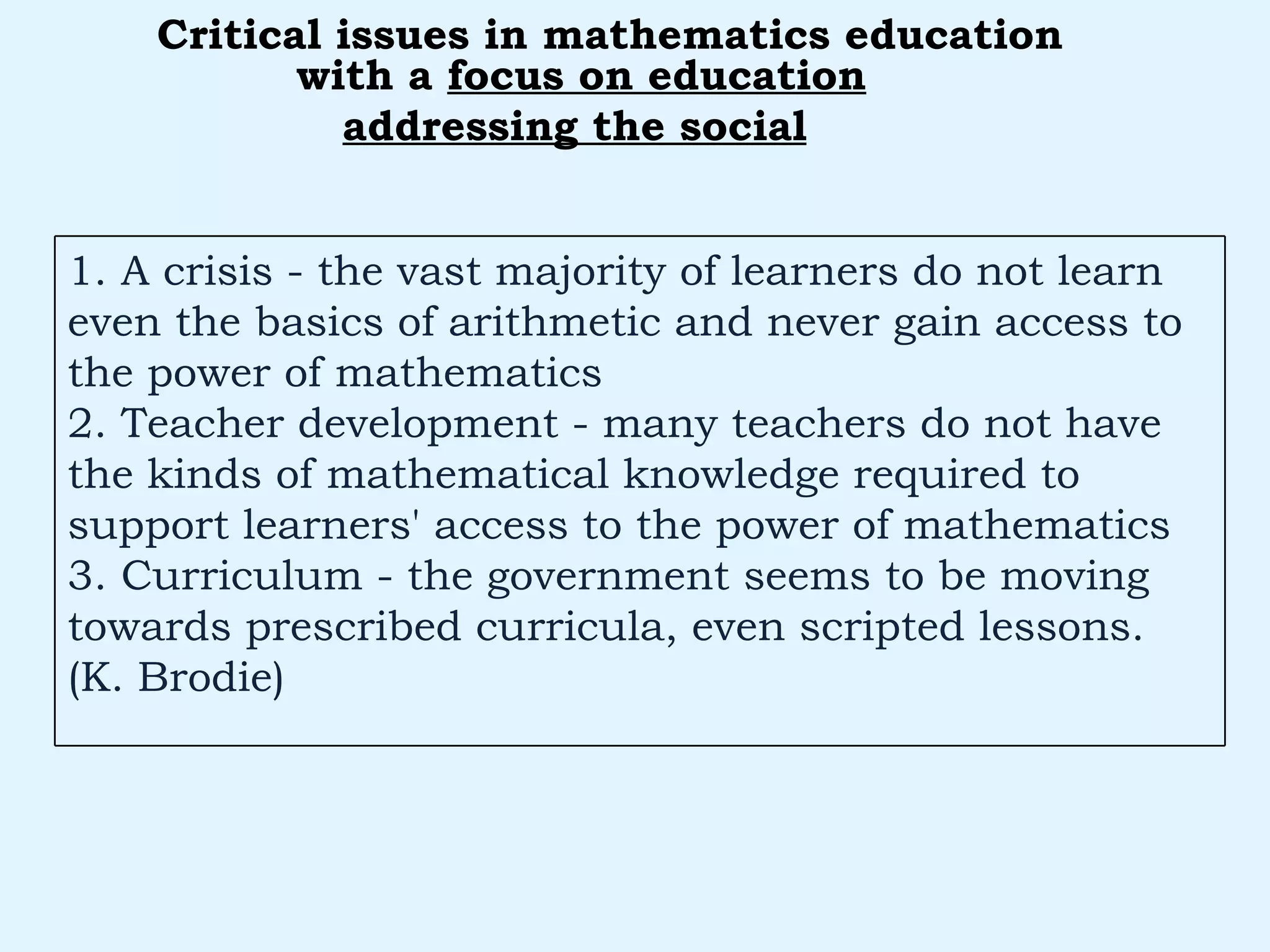 with a  focus on education addressing the social   Critical issues in mathematics education 1. A crisis - the vast majority of learners do not learn even the basics of arithmetic and never gain access to the power of mathematics 2. Teacher development - many teachers do not have the kinds of mathematical knowledge required to support learners' access to the power of mathematics 3. Curriculum - the government seems to be moving towards prescribed curricula, even scripted lessons. (K. Brodie) 