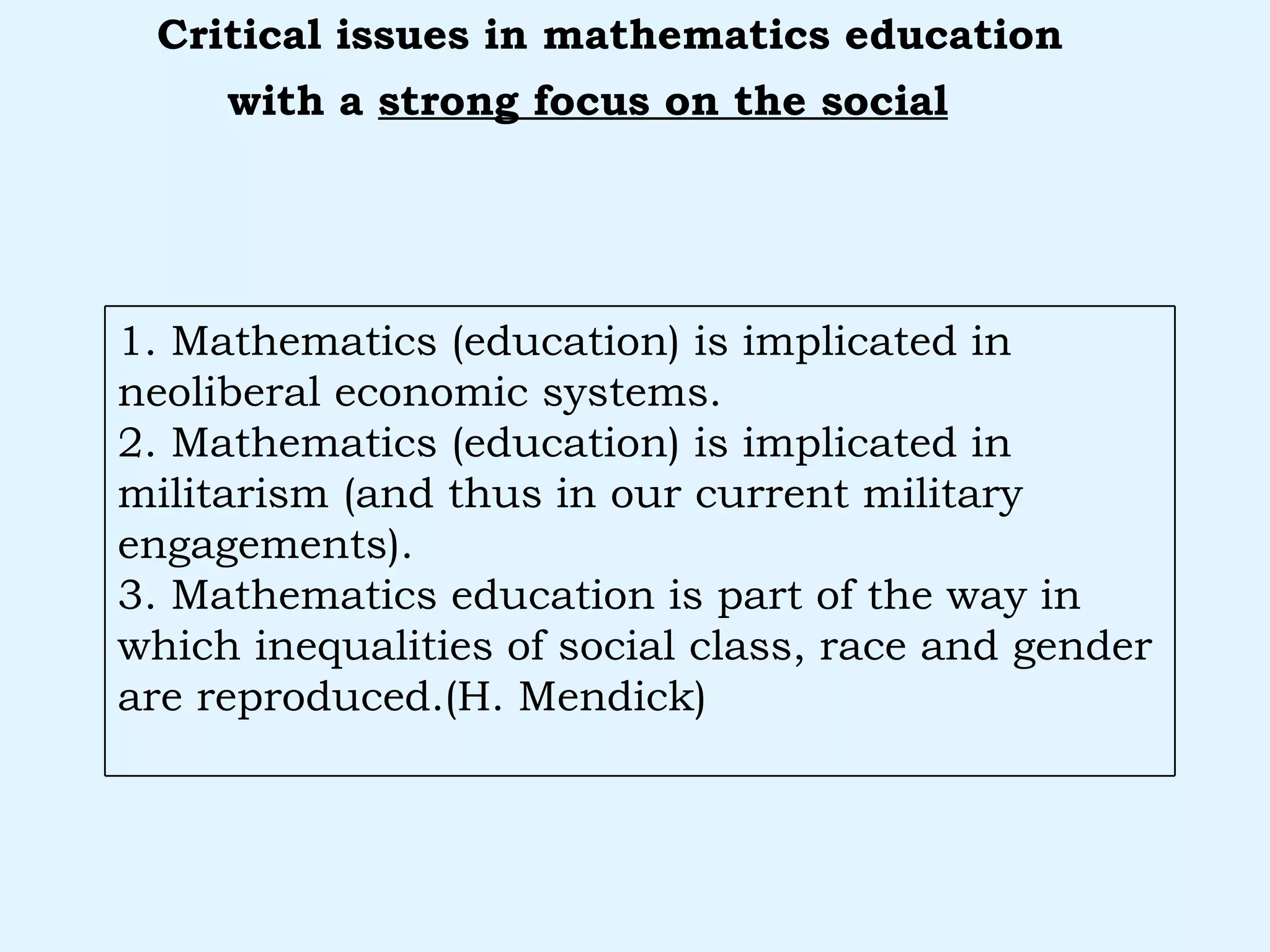 with a  strong focus on the social   Critical issues in mathematics education 1. Mathematics (education) is implicated in neoliberal economic systems. 2. Mathematics (education) is implicated in militarism (and thus in our current military engagements). 3. Mathematics education is part of the way in which inequalities of social class, race and gender are reproduced.(H. Mendick) 