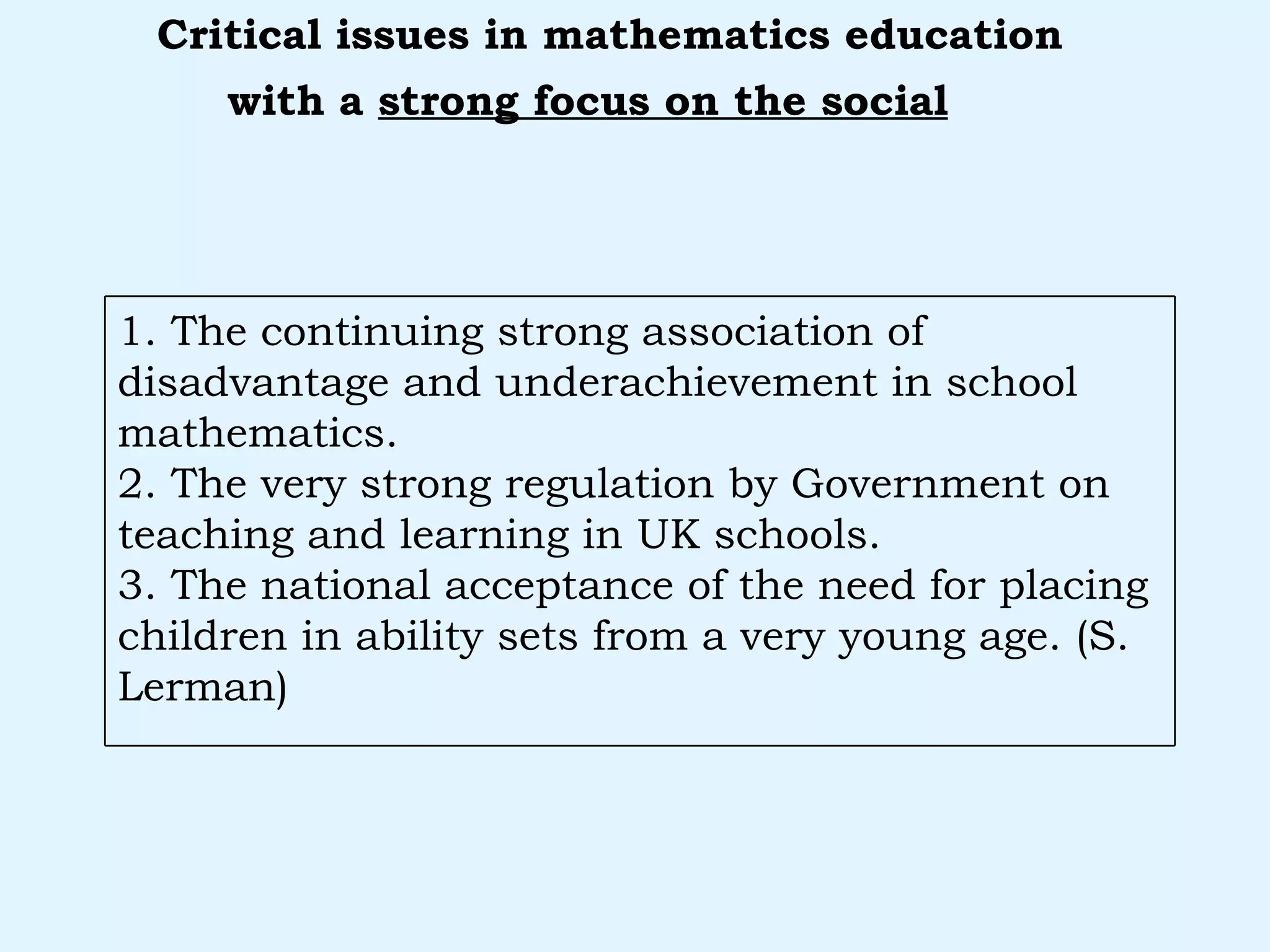 with a  strong focus on the social   Critical issues in mathematics education 1. The continuing strong association of disadvantage and underachievement in school mathematics. 2. The very strong regulation by Government on teaching and learning in UK schools. 3. The national acceptance of the need for placing children in ability sets from a very young age. (S. Lerman) 