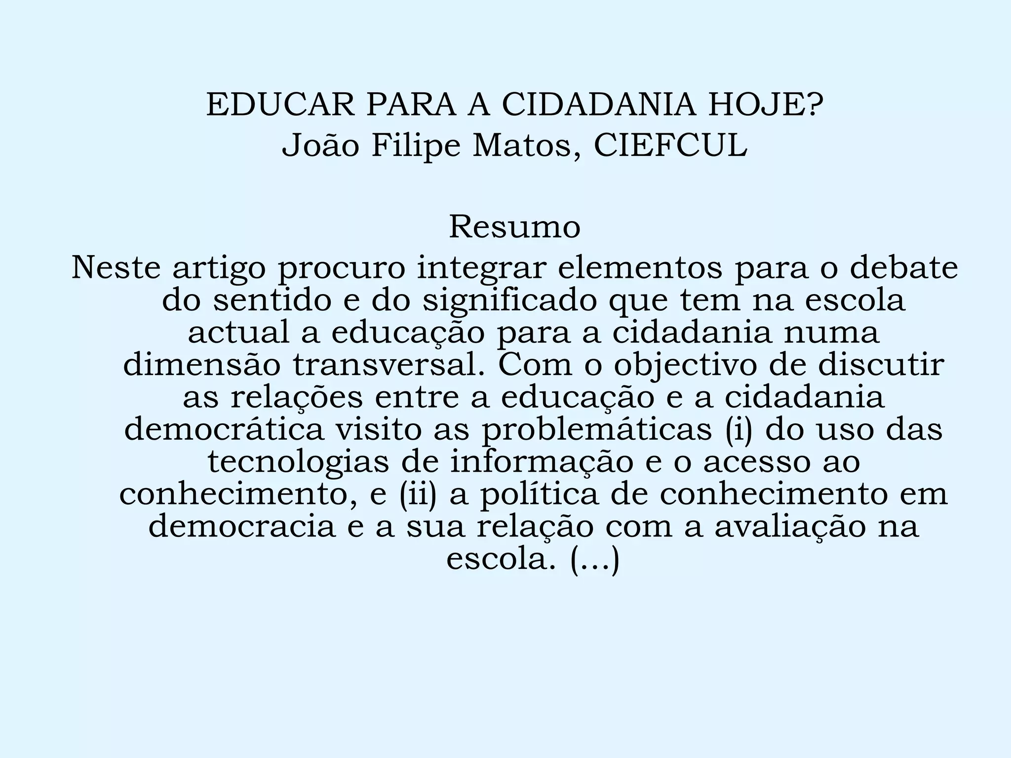 EDUCAR PARA A CIDADANIA HOJE? João Filipe Matos, CIEFCUL Resumo Neste artigo procuro integrar elementos para o debate do sentido e do significado que tem na escola actual a educação para a cidadania numa dimensão transversal. Com o objectivo de discutir as relações entre a educação e a cidadania democrática visito as problemáticas (i) do uso das tecnologias de informação e o acesso ao conhecimento, e (ii) a política de conhecimento em democracia e a sua relação com a avaliação na escola. (...) 