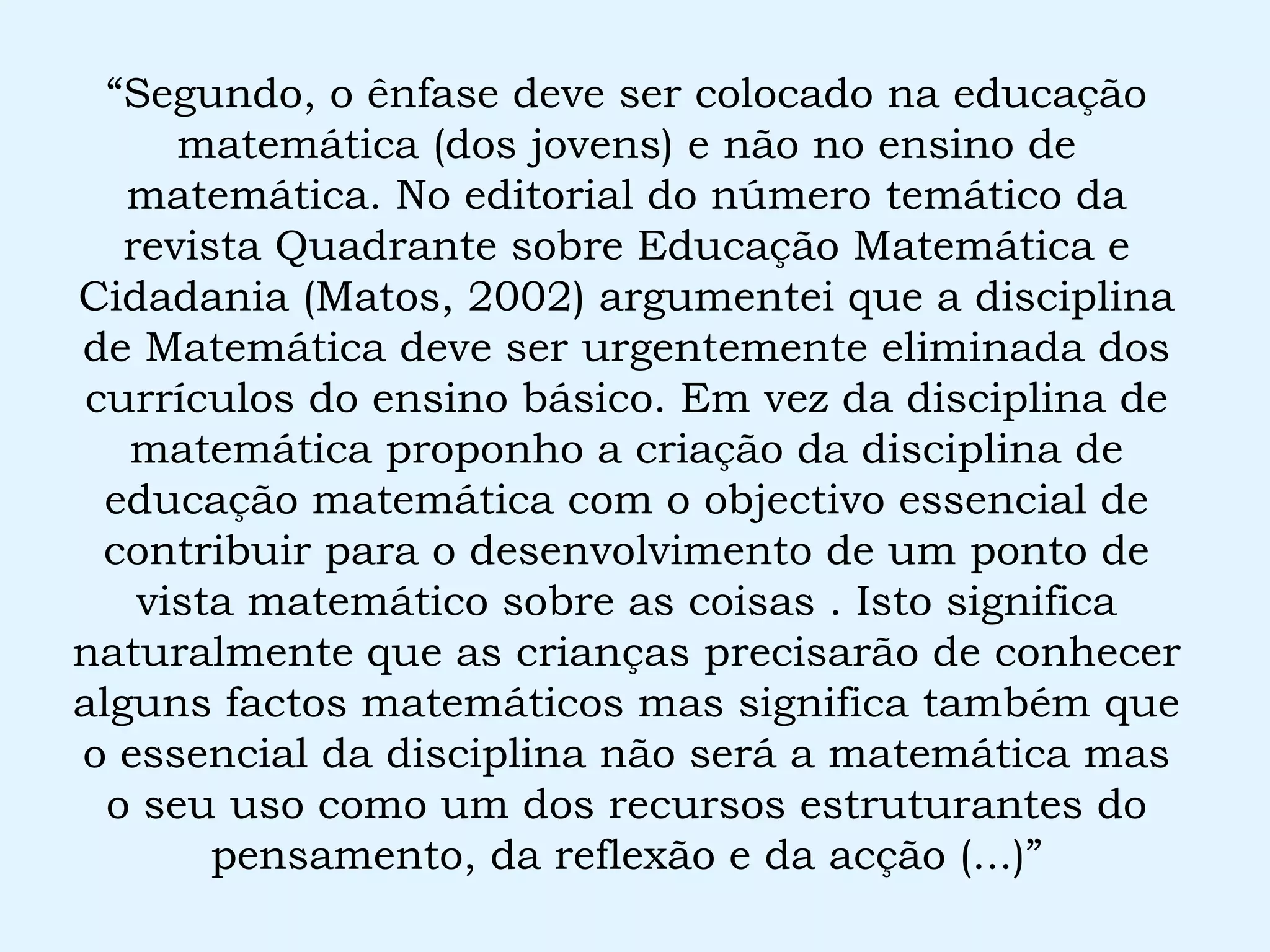 “ Segundo, o ênfase deve ser colocado na educação matemática (dos jovens) e não no ensino de matemática. No editorial do número temático da revista Quadrante sobre Educação Matemática e Cidadania (Matos, 2002) argumentei que a disciplina de Matemática deve ser urgentemente eliminada dos currículos do ensino básico. Em vez da disciplina de matemática proponho a criação da disciplina de educação matemática com o objectivo essencial de contribuir para o desenvolvimento de um ponto de vista matemático sobre as coisas . Isto significa naturalmente que as crianças precisarão de conhecer alguns factos matemáticos mas significa também que o essencial da disciplina não será a matemática mas o seu uso como um dos recursos estruturantes do pensamento, da reflexão e da acção (...)” 