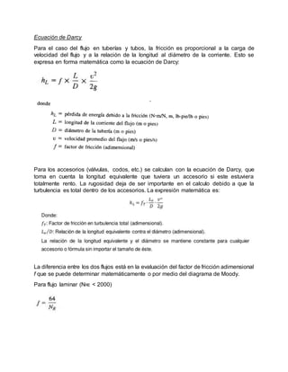 Ecuación de Darcy
Para el caso del flujo en tuberías y tubos, la fricción es proporcional a la carga de
velocidad del flujo y a la relación de la longitud al diámetro de la corriente. Esto se
expresa en forma matemática como la ecuación de Darcy:
Para los accesorios (válvulas, codos, etc.) se calculan con la ecuación de Darcy, que
toma en cuenta la longitud equivalente que tuviera un accesorio si este estuviera
totalmente rento. La rugosidad deja de ser importante en el calculo debido a que la
turbulencia es total dentro de los accesorios. La expresión matemática es:
La diferencia entre los dos flujos está en la evaluación del factor de fricción adimensional
f que se puede determinar matemáticamente o por medio del diagrama de Moody.
Para flujo laminar (NRE < 2000)
 