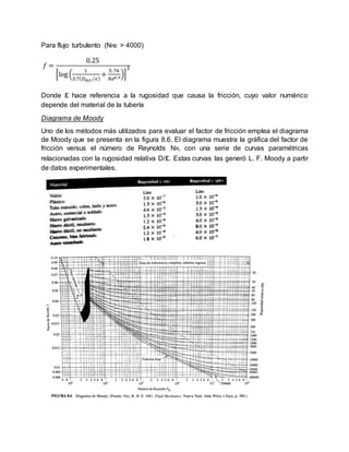 Para flujo turbulento (NRE > 4000)
Donde ε hace referencia a la rugosidad que causa la fricción, cuyo valor numérico
depende del material de la tubería
Diagrama de Moody
Uno de los métodos más utilizados para evaluar el factor de fricción emplea el diagrama
de Moody que se presenta en la figura 8.6. El diagrama muestra la gráfica del factor de
fricción versus el número de Reynolds NR, con una serie de curvas paramétricas
relacionadas con la rugosidad relativa D/ε. Estas curvas las generó L. F. Moody a partir
de datos experimentales.
 