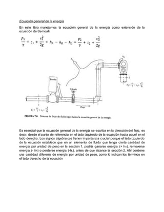 Ecuación general de la energía
En este libro manejamos la ecuación general de la energía como extensión de la
ecuación de Bernoulli
Es esencial que la ecuación general de la energía se escriba en la dirección del flujo, es
decir, desde el punto de referencia en el lado izquierdo de la ecuación hacia aquél en el
lado derecho. Los signos algebraicos tienen importancia crucial porque el lado izquierdo
de la ecuación establece que en un elemento de fluido que tenga cierta cantidad de
energía por unidad de peso en la sección 1, podría ganarse energía (+ hA), removerse
energía (- hR) o perderse energía (-hL), antes de que alcance la sección 2. Ahí contiene
una cantidad diferente de energía por unidad de peso, como lo indican los términos en
el lado derecho de la ecuación
 