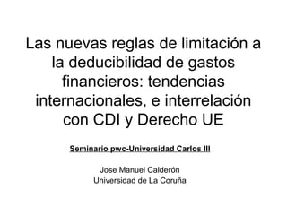 Las nuevas reglas de limitación a
la deducibilidad de gastos
financieros: tendencias
internacionales, e interrelación
con CDI y Derecho UE
Seminario pwc-Universidad Carlos III
Jose Manuel Calderón
Universidad de La Coruña
 