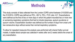 Mesa 2. Control y biomarcadores
Methods
This study consists of data collected from the London COPD cohort between 3/10/2005 and
the 21/3/2014. COPD was defined as FEV1 <80 %, FEV1 / FVC ratio <0,7. Exacerbations
were defined as the first of two or more days in which the patient recorded two or more new
or worsening respiratory symptoms that had to include dyspnoea, sputum purulence or
sputum volume. Exacerbation duration was defined as the number of days from onset until
two consecutive days without worse than normal respiratory symptoms.
To allow for repeated measures this analysis was performed with shared frailty survival
models. A stable blood sample was collected 4 weeks after and 2 weeks before the onset of
any exacerbation.
 